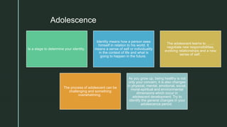 zAdolescence
Is a stage to determine your identity.
Identity means how a person sees
himself in relation to his world. It
means a sense of self or individuality
in the context of life and what is
going to happen in the future.
The adolescent learns to …....
negotiate new responsibilities,
evolving relationships and a new
sense of self.
The process of adolescent can be
challenging and something
overwhelming.
As you grow up, being healthy is not
only your concern, it is also changes
in physical, mental, emotional, social,
moral-spiritual and environmental
dimensions which occur in
adolescent development. Try to
identify the general changes in your
adolescence period.
 