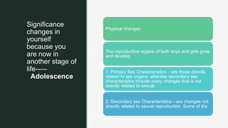 z
Significance
changes in
yourself
because you
are now in
another stage of
life-----
Adolescence
Physical changes
The reproductive organs of both boys and girls grow
and develop.
1. Primary Sex Characteristics – are those directly
related to sex organs, whereas secondary sex
characteristics include every changes that is not
directly related to sexual.
2. Secondary sex Characteristics—are changes not
directly related to sexual reproduction. Some of the
 