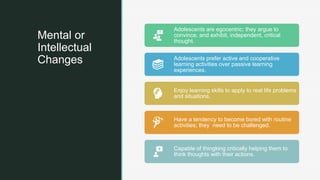 z
Mental or
Intellectual
Changes
Adolescents are egocentric; they argue to
convince, and exhibit, independent, critical
thought.
Adolescents prefer active and cooperative
learning activities over passive learning
experiences.
Enjoy learning skills to apply to real life problems
and situations.
Have a tendency to become bored with routine
activities; they need to be challenged.
Capable of thingking critically helping them to
think thoughts with their actions.
 