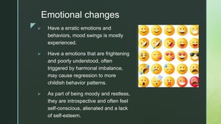 z
Emotional changes
 Have a erratic emotions and
behaviors, mood swings is mostly
experienced.
 Have a emotions that are frightening
and poorly understood, often
triggered by harmonal imbalance,
may cause regression to more
childish behavior patterns.
 As part of being moody and restless,
they are introspective and often feel
self-conscious, alienated and a lack
of self-esteem.
 