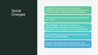 z
Social
Changes
Adolescents experience social changes in
relationship with others. Personal-social concerns
dominate, while academics become secondary.
The adolescent is becoming more mature and less
like a child.
The adolescent may act out unusual or
drastic behavior. At times, he or she may be
aggressive, daring, boisterous and argumentative.
Being rebellious towards parents, but still strongly
depend on parental values.
Negative interactions with peers, parents, and
teachers may compromise ideals and commitments.
 