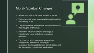 zMoral- Spiritual Changes
 Adolescents explore the moral and ethical issues
 Explore and ask broad unanswerable questions about
the meaning of life.
 They are reflective, introspective, and analytical about
their thoughts and feelings.
 Depend on influences of home and religious
institutions for moral and ethical choices and
behaviors.
 Try to find out who they are and analyze their
strengths and weaknesses resulting to
understand themselves better and learn to accept and
like themselves, including their weaknesses.
 