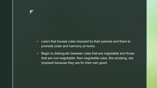 z
 Learn that houses rules imposed by their parents and there to
promote order and harmony at home.
 Begin to distinguish between rules that are negotiable and those
that are non-negotiable. Non-negotiable rules, like smoking, are
imposed because they are for their own good.
 
