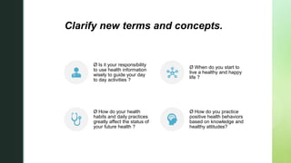 zClarify new terms and concepts.
Ø Is it your responsibility
to use health information
wisely to guide your day
to day activities ?
Ø When do you start to
live a healthy and happy
life ?
Ø How do your health
habits and daily practices
greatly affect the status of
your future health ?
Ø How do you practice
positive health behaviors
based on knowledge and
healthy attitudes?
 