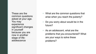 z
These are the
common questions
asked at your age.
You may
experience
significant changes
in yourself
because you are
now in another
stage of life-
adolescence
 What are the common questions that
arise when you reach the puberty?
 Do you worry about would be in the
future?
 As an adolescent, what are the
problems that you encountered? What
are your ways to solve these
problems?
 