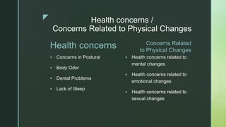 z Health concerns /
Concerns Related to Physical Changes
Health concerns
 Concerns in Postural
 Body Odor
 Dental Problems
 Lack of Sleep
Concerns Related
to Physical Changes
 Health concerns related to
mental changes
 Health concerns related to
emotional changes
 Health concerns related to
sexual changes
 