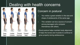 z
z
Dealing with health concerns
Concern in postural
 You notice a great variation in the size and
shape of adolescents of the same age.
 This variation can be a source of concern
among teenagers who compare
themselves with others.
Good posture helps maintain body alignment.
It helps the bones and muscles to continue to
grow properly during adolescence.
 