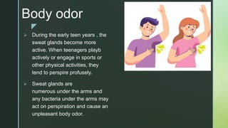 z
Body odor
 During the early teen years , the
sweat glands become more
active. When teenagers playb
actively or engage in sports or
other physical activities, they
tend to perspire profusely.
 Sweat glands are
numerous under the arms and
any bacteria under the arms may
act on perspiration and cause an
unpleasant body odor.
 