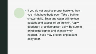 z
 If you do not practice proper hygiene, then
you might have body odor. Take a bath or
shower daily. Soap and water will remove
bacteria and excess oil on the skin. Apply
deodorant or antiperspirant daily. Be sure to
bring extra clothes and change when
needed. These may prevent unpleasant
body odor.
 