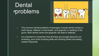 z
Dental
problems
 The common dental problems of teenagers include dental carries or
tooth decay, halitosis or bad breath, and gingivitis or swelling of the
gums. Both dental caries and gingivitis can lead to halitosis.
 It is important to remember that all these are brought about by not
bruishing, poor tooth brushing skills and drinking drinks and eating
sweets frequently.
 