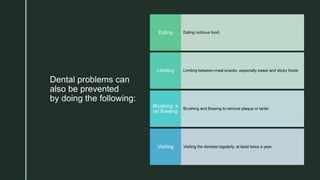 z
Dental problems can
also be prevented
by doing the following:
Eating nutrious food.Eating
Limiting between-meal snacks, especially sweet and sticky foodsLimiting
Brushing and flossing to remove plaque or tartar
Brushing a
nd flossing
Visiting the dentsist regularly, at least twice a year.Visiting
 