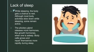 z
Lack of sleep
 While sleeping, the body
gets a chance to rest.
Although most body
activities slow down while
sleeping, some remain
active.
 The pituitary gland
releases more harmones,
like growth hormones,
when one is asleep. Body
cells grows and
repair themselves more
rapidly during sleep.
 