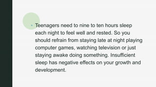 z
 Teenagers need to nine to ten hours sleep
each night to feel well and rested. So you
should refrain from staying late at night playing
computer games, watching television or just
staying awake doing something. Insufficient
sleep has negative effects on your growth and
development.
 