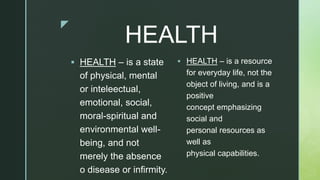 z
HEALTH
 HEALTH – is a state
of physical, mental
or inteleectual,
emotional, social,
moral-spiritual and
environmental well-
being, and not
merely the absence
o disease or infirmity.
 HEALTH – is a resource
for everyday life, not the
object of living, and is a
positive
concept emphasizing
social and
personal resources as
well as
physical capabilities.
 