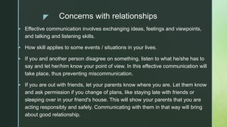 z Concerns with relationships
 Effective communication involves exchanging ideas, feelings and viewpoints,
and talking and listening skills.
 How skill applies to some events / situations in your lives.
 If you and another person disagree on something, listen to what he/she has to
say and let her/him know your point of view. In this effective communication will
take place, thus preventing miscommunication.
 If you are out with friends, let your parents know where you are. Let them know
and ask permission if you change of plans, like staying late with friends or
sleeping over in your friend's house. This will show your parents that you are
acting responsibly and safely. Communicating with them in that way will bring
about good relationship.
 