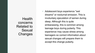 z
Health
concerns
Related to
Sexual
Changes
 Adolescent boys experience "wet
dreams" or nocturnal emission. This is
involuntary ejaculation of semen during
sleep. Although this is quite
embarassing, this is common among
teenage boys during puberty. This
experience may cause stress among
teenagers so correct information.about
sexual changes will prepare them to
accept this change puberty.
 