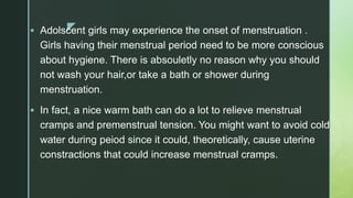 z Adolscent girls may experience the onset of menstruation .
Girls having their menstrual period need to be more conscious
about hygiene. There is absouletly no reason why you should
not wash your hair,or take a bath or shower during
menstruation.
 In fact, a nice warm bath can do a lot to relieve menstrual
cramps and premenstrual tension. You might want to avoid cold
water during peiod since it could, theoretically, cause uterine
constractions that could increase menstrual cramps.
 