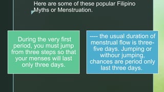 z
Here are some of these popular Filipino
Myths or Menstruation.
During the very first
period, you must jump
from three steps so that
your menses will last
only three days.
---- the usual duration of
menstrual flow is three-
five days. Jumping or
withour jumping,
chances are period only
last three days.
 