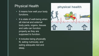 z
zPhysical Health
 It means how well your body
functions.
 It is state of well-being when
all internal and external
body parts, organs, tissues
and cells can function
properly as they are
supposed to function.
 It includes being physically
fit, eating nutriously, and
eating adequate rest and
sleep.
 