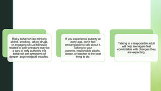 z
Risky behavior like drinking
alchol, smoking, taking drugs,
or engaging sexual behavior
related to peer pressure may be
a way to defy authority this
behavior are symptoms of
deeper psychological troubles.
If you experience puberty at
early age, don’t feel
embarrassed to talk about it.
Talking to your
parents, responsible adults,
doctor, or teacher is the best
thing to do.
Talking to a responsible adult
will help teenagers feel
comfortable with changes they
are expecting.
 