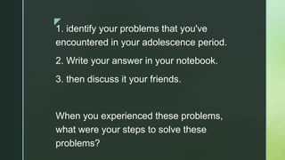 z
1. identify your problems that you've
encountered in your adolescence period.
2. Write your answer in your notebook.
3. then discuss it your friends.
When you experienced these problems,
what were your steps to solve these
problems?
 