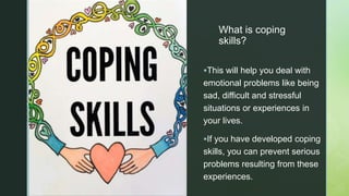 z
z
What is coping
skills?
This will help you deal with
emotional problems like being
sad, difficult and stressful
situations or experiences in
your lives.
If you have developed coping
skills, you can prevent serious
problems resulting from these
experiences.
 