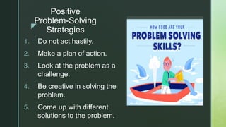 z
Positive
Problem-Solving
Strategies
1. Do not act hastily.
2. Make a plan of action.
3. Look at the problem as a
challenge.
4. Be creative in solving the
problem.
5. Come up with different
solutions to the problem.
 
