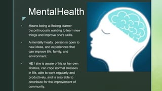 z
MentalHealth
• Means being a lifelong learner
bycontinuously wanting tp learn new
things and improve one's skills.
• A mentally healty person is open to
new ideas, and experiences that
can improve life, family, and
environment.
• HE / she is aware of his or her own
abilities, can cope normal stresses
in life, able to work regularly and
productively, and is also able to
contribute for the improvement of
community.
 