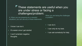 zThese statements are useful when you
are under stress or facing a
challenges/problem:
A. When you are preparing for a stressful
situations; you can use any of these statements:
 I know I can do it.
 It’s easier once I get started.
 I won't entertain negative
thoughts
When you are facing the challenges
or problem :
 I can do it.
 I can only do my best.
 I can ask somebody for help.
 