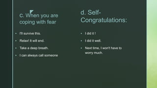 z
c. When you are
coping with fear
 I'll survive this.
 Relax! It will end.
 Take a deep breath.
 I can always call someone
d. Self-
Congratulations:
 I did it !
 I did it well.
 Next time, I won't have to
worry much.
 
