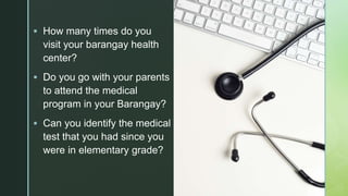 z How many times do you
visit your barangay health
center?
 Do you go with your parents
to attend the medical
program in your Barangay?
 Can you identify the medical
test that you had since you
were in elementary grade?
 