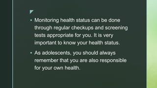 z
 Monitoring health status can be done
through regular checkups and screening
tests appropriate for you. It is very
important to know your health status.
 As adolescents, you should always
remember that you are also responsible
for your own health.
 