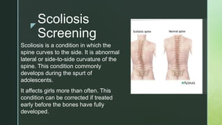 z
Scoliosis
Screening
Scoliosis is a condition in which the
spine curves to the side. It is abnormal
lateral or side-to-side curvature of the
spine. This condition commonly
develops during the spurt of
adolescents.
It affects girls more than often. This
condition can be corrected if treated
early before the bones have fully
developed.
 