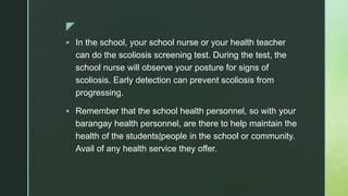 z
 In the school, your school nurse or your health teacher
can do the scoliosis screening test. During the test, the
school nurse will observe your posture for signs of
scoliosis. Early detection can prevent scoliosis from
progressing.
 Remember that the school health personnel, so with your
barangay health personnel, are there to help maintain the
health of the students|people in the school or community.
Avail of any health service they offer.
 