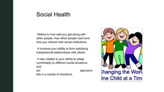 z
z
Social Health
Refers to how well you get along with
other people, how other people react and
how you interact with social institutions.
It involves your ability to form satisfying
interpersonal relationships with others.
It also relates to your ability to adapt
comfortably to different social situations
and
act appropria
tely in a variety of situations.
 