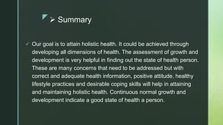 z Summary
 Our goal is to attain holistic health. It could be achieved through
developing all dimensions of health. The assessment of growth and
development is very helpful in finding out the state of health person.
These are many concerns that need to be addressed but with
correct and adequate health information, positive attitude, healthy
lifestyle practices and desirable coping skills will help in attaining
and maintaining holistic health. Continuous normal growth and
development indicate a good state of health a person.
 