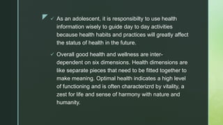 z  As an adolescent, it is responsibilty to use health
information wisely to guide day to day activities
because health habits and practices will greatly affect
the status of health in the future.
 Overall good health and wellness are inter-
dependent on six dimensions. Health dimensions are
like separate pieces that need to be fitted together to
make meaning. Optimal health indicates a high level
of functioning and is often characterizrd by vitality, a
zest for life and sense of harmony with nature and
humanity.
 