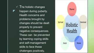 z
 The holistic changes
happen during puberty.
Health concerns and
problems brought by
changes should be dealt
properly to prevent
negative consequences.
These can be prevented
by learning coping skills
and self-management
skills to face these
chalenges positively,
 