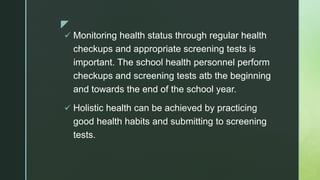 z
 Monitoring health status through regular health
checkups and appropriate screening tests is
important. The school health personnel perform
checkups and screening tests atb the beginning
and towards the end of the school year.
 Holistic health can be achieved by practicing
good health habits and submitting to screening
tests.
 