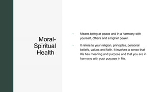z
z
Moral-
Spiritual
Health
 Means being at peace and in a harmony with
yourself, others and a higher power.
 It refers to your religion, principles, personal
beliefs, values and faith. It involves a sense that
life has meaning and purpose and that you are in
harmony with your purpose in life.
 