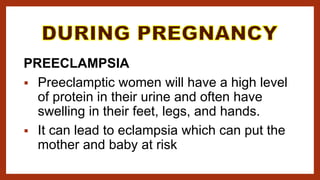 PREECLAMPSIA
 Preeclamptic women will have a high level
of protein in their urine and often have
swelling in their feet, legs, and hands.
 It can lead to eclampsia which can put the
mother and baby at risk
 