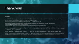 Thank you!
REFERENCES:
Aznar, J. (2013). Pneumonia is new threat to storm-battered Philippines. Retrieved from
https://static01.nyt.com/images/2013/11/23/world/asia/20131123PHILIPPINES-slide-H00I/20131123PHILIPPINES-slide-H00I-superJumbo-v4.jpg
Department of Education (2014). Health Grade 9 Teacher’s Guide. Retrieved from
https://www.depednegor.net/uploads/8/3/5/2/8352879/health_9_tg_draft_3.24.2014.pdf
Department of Education (2020). K to 12 Most Essential Learning Competencies with Corresponding CG Codes. Retrieved from
https://drive.google.com/drive/folders/1YF1bKWU4GniVfit-
55KUcsPC5vhIjaCV?fbclid=IwAR1CSrs1DPjtyMweyyNWBol4h8nIsygusXbvn1PUsrxeDTwXmQ8i8Bfm1xQ
Department of Health (n.d.) What are the leading causes of mortality in the Philippines? Retrieved from https://doh.gov.ph/node/1058
Markiewicz, D. (2019). Communicable & infectious diseases on the rise in the U.S. Retrieved from https://www.ishn.com/ext/resources/Issues/2019/06-
June/ISHN0619_C2_pic.jpg?1559575718
Lacia, G., Hernandez, M., Solano, G., Fabella, M., Solis, S., et al. (2018). The 21st Century MAPEH in Action 9. Manila: Rex Book Store, Inc. (RBSI)
Sanchez, M. (2020). Leading causes of mortality Philippines 2017 by disease. Retrieved from https://www.statista.com/statistics/1120528/philippines-
leading-causes-mortality-by-disease/#:~:text=In%202017%2C%20one%20of%20the,and%20chronic%20lower%20respiratory%20infection.
 