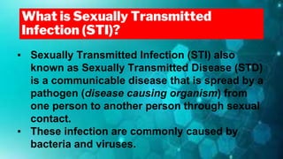 What is Sexually Transmitted
Infection (STI)?
▪ Sexually Transmitted Infection (STI) also
known as Sexually Transmitted Disease (STD)
is a communicable disease that is spread by a
pathogen (disease causing organism) from
one person to another person through sexual
contact.
▪ These infection are commonly caused by
bacteria and viruses.
 