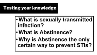 Testing your knowledge
• What is sexually transmitted
infection?
• What is Abstinence?
• Why is Abstinence the only
certain way to prevent STIs?
 