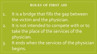 ROLES OF FIRST AID
1. It is a bridge that fills the gap between
the victim and the physician.
2. It is not intended to compete with or to
take the place of the services of the
physician.
3. It ends when the services of the physician
begins.
 