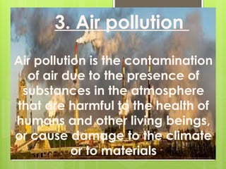 Air pollution is the contamination
of air due to the presence of
substances in the atmosphere
that are harmful to the health of
humans and other living beings,
or cause damage to the climate
or to materials
3. Air pollution
 