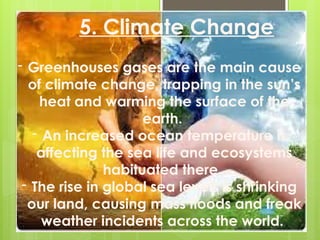 - Greenhouses gases are the main cause
of climate change, trapping in the sun’s
heat and warming the surface of the
earth.
- An increased ocean temperature is
affecting the sea life and ecosystems
habituated there.
- The rise in global sea levels is shrinking
our land, causing mass floods and freak
weather incidents across the world.
5. Climate Change
 