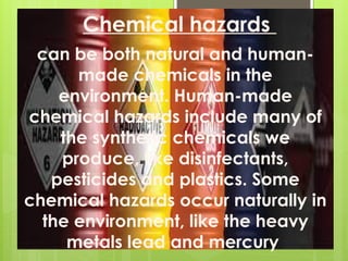 Chemical hazards
can be both natural and human-
made chemicals in the
environment. Human-made
chemical hazards include many of
the synthetic chemicals we
produce, like disinfectants,
pesticides and plastics. Some
chemical hazards occur naturally in
the environment, like the heavy
metals lead and mercury.
 
