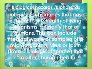 • Biological hazards /Biohazards
biological substances that pose
a threat to the health of living
organisms, primarily that of
humans. This can include
medical waste or samples of a
microorganism, virus or toxin
(from a biological source) that
can affect human health.
 