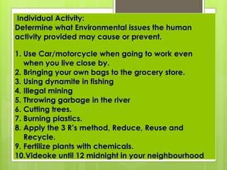 Individual Activity:
Determine what Environmental issues the human
activity provided may cause or prevent.
1. Use Car/motorcycle when going to work even
when you live close by.
2. Bringing your own bags to the grocery store.
3. Using dynamite in fishing
4. Illegal mining
5. Throwing garbage in the river
6. Cutting trees.
7. Burning plastics.
8. Apply the 3 R’s method, Reduce, Reuse and
Recycle.
9. Fertilize plants with chemicals.
10.Videoke until 12 midnight in your neighbourhood
 